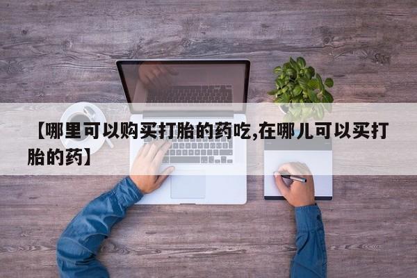 武威市打胎药私人【哪里可以购买打胎的药吃,在哪儿可以买打胎的药】