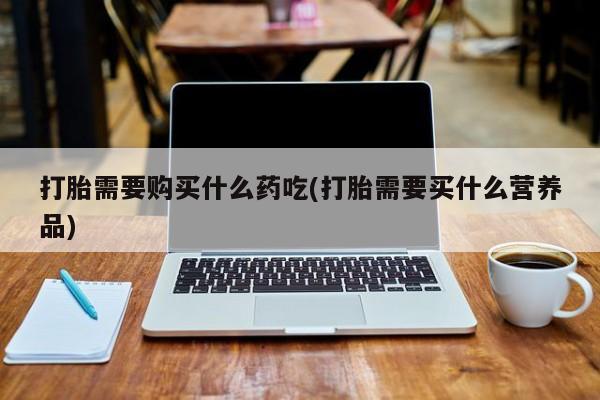 武威市打胎药私人打胎需要购买什么药吃(打胎需要买什么营养品)